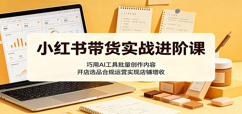 小红书带货实战进阶课：巧用AI工具批量创作内容，开店选品合规运营实现店铺增收-蓝海云网创