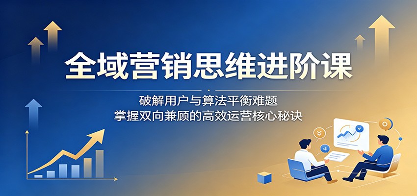 全域营销思维进阶课：破解用户与算法平衡难题，掌握双向兼顾的高效运营核心秘诀-蓝海云网创