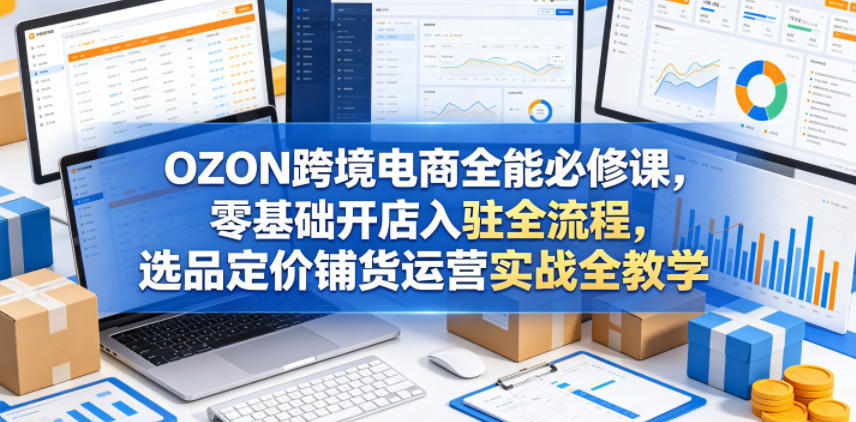 OZON跨境电商全能必修课，零基础开店入驻全流程，选品定价铺货运营实战全教学(更新0605)-蓝海云网创