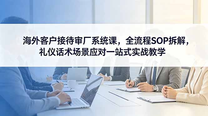 海外客户接待审厂系统课，全流程SOP拆解，礼仪话术场景应对一站式实战教学-蓝海云网创