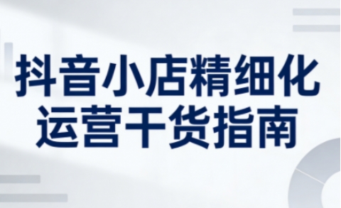 抖音小店精细化运营干货指南新版，助力商家系统提升店铺运营能力(更新26年5月)-蓝海云网创